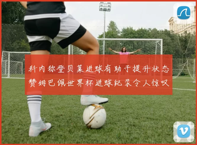 科内称登贝莱进球有助于提升状态赞姆巴佩世界杯进球纪录令人惊叹