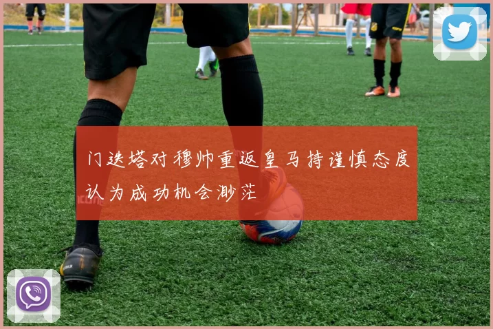 门迭塔对穆帅重返皇马持谨慎态度认为成功机会渺茫