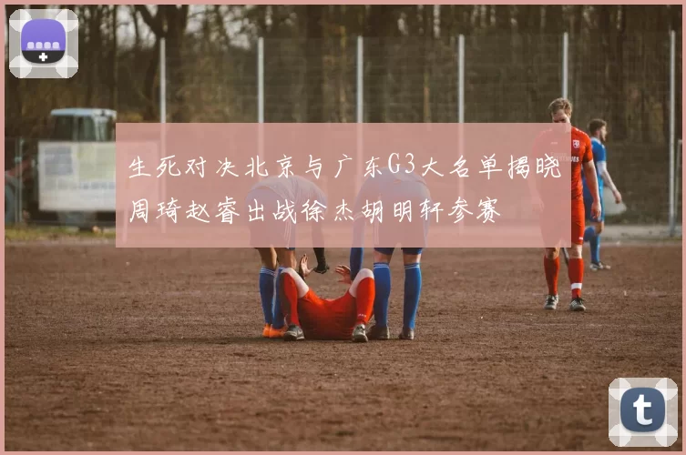 生死对决北京与广东G3大名单揭晓周琦赵睿出战徐杰胡明轩参赛