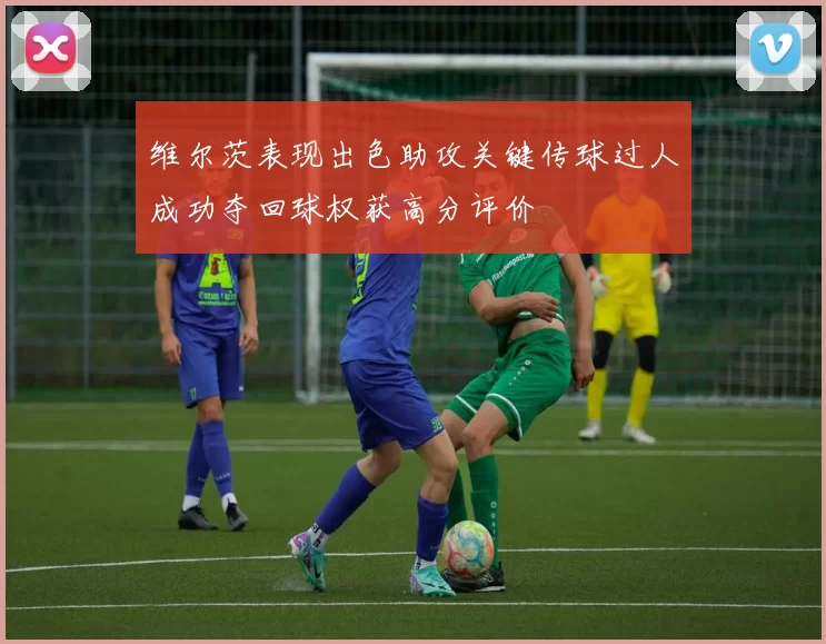 维尔茨表现出色助攻关键传球过人成功夺回球权获高分评价