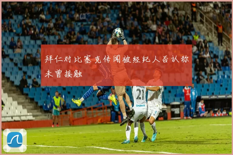 拜仁对比塞克传闻被经纪人否认称未曾接触