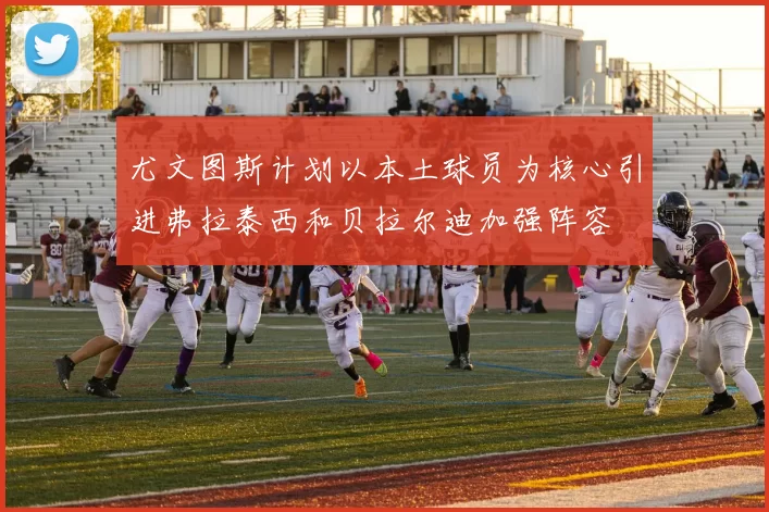 尤文图斯计划以本土球员为核心引进弗拉泰西和贝拉尔迪加强阵容