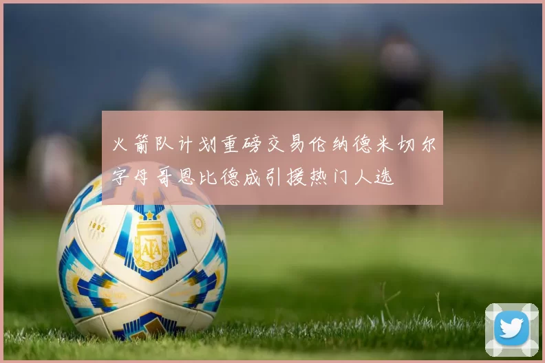 火箭队计划重磅交易伦纳德米切尔字母哥恩比德成引援热门人选