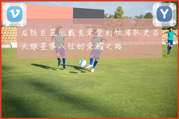 后防巨星范戴克荣登利物浦队史百大球星第八位的荣耀之路