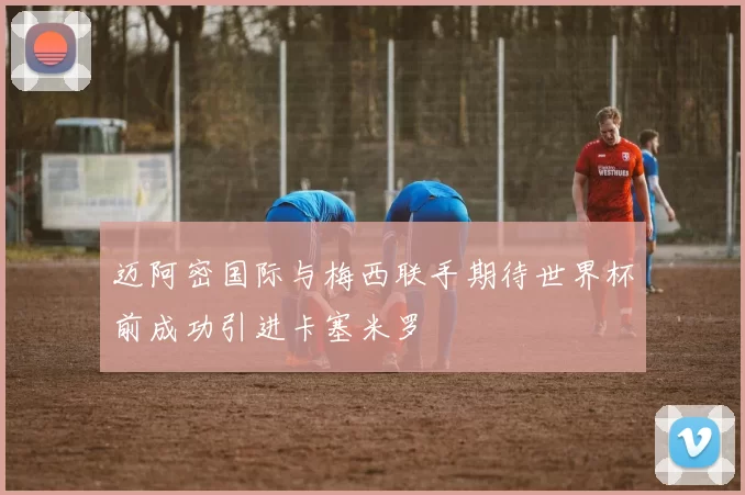 迈阿密国际与梅西联手期待世界杯前成功引进卡塞米罗