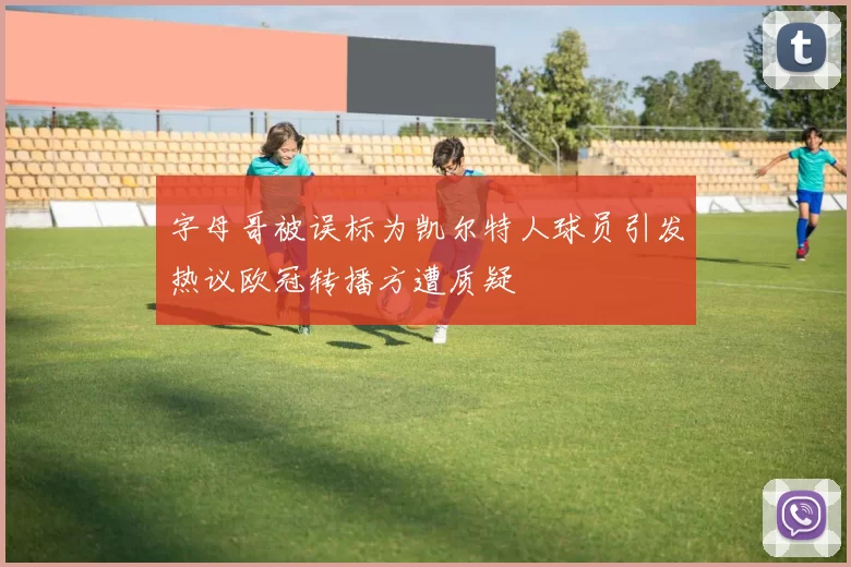 字母哥被误标为凯尔特人球员引发热议欧冠转播方遭质疑