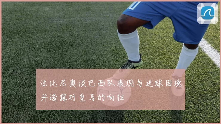 法比尼奥谈巴西队表现与进球困境并透露对皇马的向往