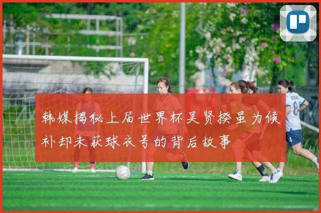 韩媒揭秘上届世界杯吴贤揆虽为候补却未获球衣号的背后故事