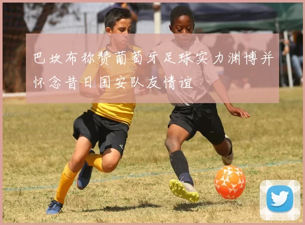 巴坎布称赞葡萄牙足球实力渊博并怀念昔日国安队友情谊