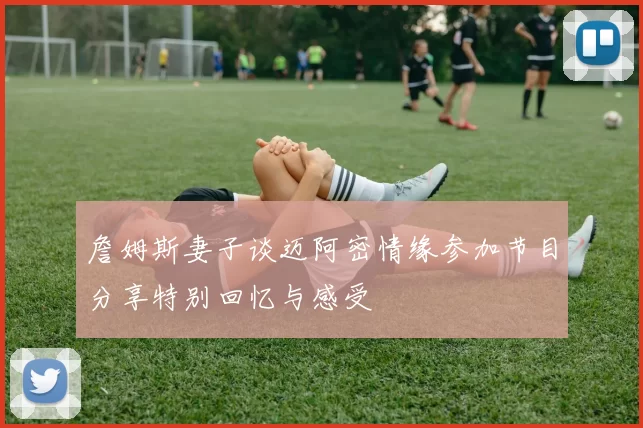 詹姆斯妻子谈迈阿密情缘参加节目分享特别回忆与感受
