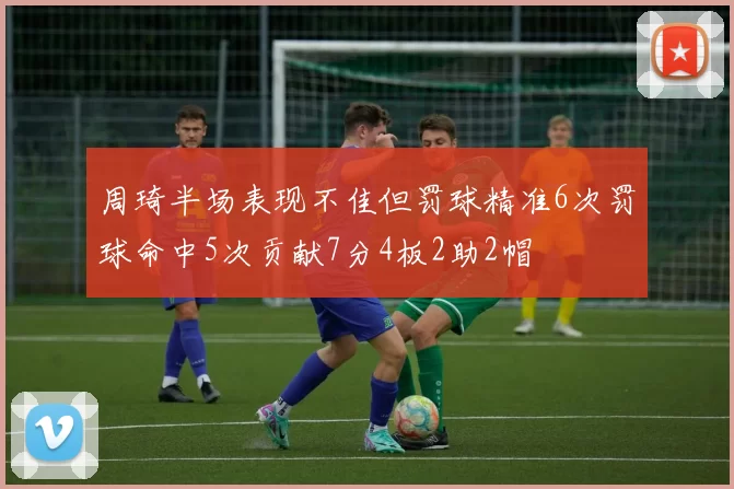 周琦半场表现不佳但罚球精准6次罚球命中5次贡献7分4板2助2帽